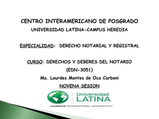 CENTRO INTERAMERICANO DE POSGRADO
UNIVERSIDAD LATINA-CAMPUS HEREDIA
ESPECIALIDAD: DERECHO NOTARIAL Y REGISTRAL
CURSO: DERECHOS Y DEBERES DEL NOTARIO
(EDN-3051)
Ma. Lourdes Montes de Oca Carboni
NOVENA SESION
 
 