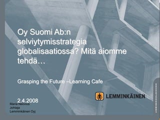 Oy Suomi Ab:n
    selviytymisstrategia
    globalisaatiossa? Mitä aiomme
    tehdä…

    Grasping the Future –Learning Cafe


    2.4.2008
Maria Neovius
Johtaja
Lemminkäinen Oyj
 