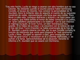 Tras este hecho, Lucila se niega a casarse con otro hombre que no sea Cleonte. No obstante cuando el asunto parecía haber terminado, Covielle, el lacayo de Cleonte, tras conocer la personalidad de M. Jourdain, tiene la brillante idea de seguirle el cuento de su supuesta condición de noble, representando una farsa que sea creíble. Para llevar a cabo esto, consigue disfraces y actores y se hace pasar por un viajero, que había tenido el honor de haber conocido a su padre, un "gran caballero perteneciente a la nobleza", con lo que interesó al ingenuo burgués. El Gran Turco, un lider monárquico muy grande. Él lo había ido a visitar y se encontró con la noticia de que el hijo del Gran Turco (Cleonte) se había enamorado de la hija de M. Jourdain y quería casarse con ella, por lo que Covielle cumplía la función de intérprete que venía para preparar la "real ceremonia".  Lucila y Mme. Jourdain se oponen a esto, pero enseguida ven al "hijo del gran turco" y reconocen en él a Cleonte disfrazado, y  se suman a la farsa. Aprovechándose de la situación, Dorante le informa a M. Jourdain que se casará con Dorimena.   