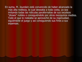 En suma, M. Jourdain está convencido de haber alcanzado la más alta nobleza, la cual deseaba a toda costa, ya sea imitando todas las ridículas parafernalias de sus excelsos "dioses" nobles o consiguiéndolo por otros mezquinos medios. Todo el que lo rodeaba se aprovechó de su ingenuidad, siguiéndole el juego y así consiguiendo sus fines a sus expensas. 