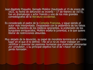 Jean-Baptiste Poquelin, llamado Molière (bautizado el 15 de enero de 1622, su fecha de defunción es incierta – 17 de febrero de 1673), fue un dramaturgo y actor francés y uno de los más grandes comediógrafos de la  literatura occidental . Es considerado el padre de la  Comedia Francesa , y sigue siendo el autor más interpretado. Despiadado con la pedantería de los falsos sabios, la mentira de los médicos ignorantes, la pretensión de los burgueses enriquecidos, Molière exalta la juventud, a la que quiere liberar de restricciones absurdas.  Muy alejado de la devoción, su papel de moralista termina en el mismo lugar en el que él lo definió: « No sé si no es mejor trabajar en rectificar y suavizar las pasiones humanas que pretender eliminarlas por completo », y su principal objetivo fue el de « hacer reír a la gente honrada ».  