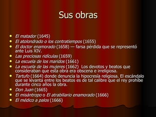Sus obras El matador  (1645)  El atolondrado o los contratiempos  (1655)  El doctor enamorado  (1658) — farsa pérdida que se representó ante Luis XIV.  Las preciosas ridículas  (1659)  La escuela de los maridos  (1661)  La escuela de las mujeres  (1662)  Los devotos y beatos que consideraban que esta obra era obscena e irreligiosa.  Tartufo  (1664) donde denuncia la hipocresía religiosa. El escándalo que se levanta entre los beatos es de tal calibre que el rey prohíbe durante cinco años la obra.  Don Juan  (1665)  El misántropo  o  El atrabiliario enamorado  (1666)  El médico a palos  (1666)  
