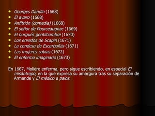 Georges Dandin  (1668)  El avaro  (1668)  Anfitrión (comedia)  (1668)  El señor de Pourceaugnac  (1669)  El burgués gentilhombre  (1670)  Los enredos de Scapin  (1671)  La condesa de Escarbañás  (1671)  Las mujeres sabias  (1672)  El enfermo imaginario  (1673) En 1667, Molière enferma, pero sigue escribiendo, en especial  El misántropo , en la que expresa su amargura tras su separación de Armande y  El médico a palos . 