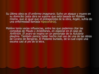 Su última obra es  El enfermo imaginario . Sufre un ataque y muere en su domicilio (esta obra se supone que está basada en Molière mismo, que al igual que el protagonista de la obra, Argán, sufría de una enfermedad llamada  hipocondría ). Molière tenía varías influencias, entre las que podemos citar las comedias de Plauto y Aristófanes, en especial en el caso de  Anfitriión .  El avaro  se inspira en un personaje de la  Aulularia  plautina. También parece haber hecho mal uso de una de las obras de Cyrano de Bergerac, El Pedante burlado, de la cual copió una escena casi al pie de la letra. 