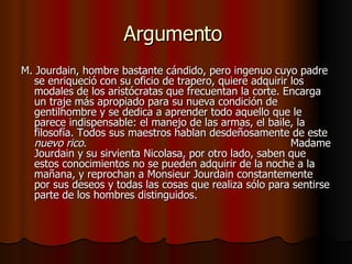 Argumento  M. Jourdain, hombre bastante cándido, pero ingenuo cuyo padre se enriqueció con su oficio de trapero, quiere adquirir los modales de los aristócratas que frecuentan la corte. Encarga un traje más apropiado para su nueva condición de gentilhombre y se dedica a aprender todo aquello que le parece indispensable: el manejo de las armas, el baile, la filosofía. Todos sus maestros hablan desdeñosamente de este  nuevo rico .  Madame Jourdain y su sirvienta Nicolasa, por otro lado, saben que estos conocimientos no se pueden adquirir de la noche a la mañana, y reprochan a Monsieur Jourdain constantemente por sus deseos y todas las cosas que realiza sólo para sentirse parte de los hombres distinguidos. 