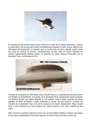 El concepto de las muchas cosas que se meten en el cajón de la “ciencia alternativa”, maduró
en estos años y en los que iban a venir inmediatamente después. El caso es que, debido a las
dificultades de financiación, el proyecto para la construcción de dicho aparato volador tardó
tres años en ponerse en marcha. Supuestamente, ya para 1922 se habían fabricado de
manera independiente distintas partes del prototipo en varias fabricas financiadas por la
Sociedad Thule y la Sociedad del Vril.
A finales de noviembre de 1924, Maria visitó a Rudolf Hess en su apartamento de Munich junto
con Rudolf von Sebottendorf, el fundador de la Sociedad Thule. Sebottendorf quería contactar
con Dietrich Eckart, que había fallecido el año anterior. Eckart había traducido las obras
teatrales de Ibsen al alemán y había publicado la revista “Auf gut Deutsch”; también fue
miembro de la Sociedad Thule. Con tal de contactar con Eckart, Sebottendorf, Maria, Rudolf
Hess y otros miembros de Thule juntaron sus manos entorno a una mesa cubierta de tela
negra.
Hess comenzó a sentirse incómodo al tener que ver como Maria entraba en trance y las orbitas
de sus ojos se desplazaban hacia atrás dejando ver solo el blanco de estos y tener que
 