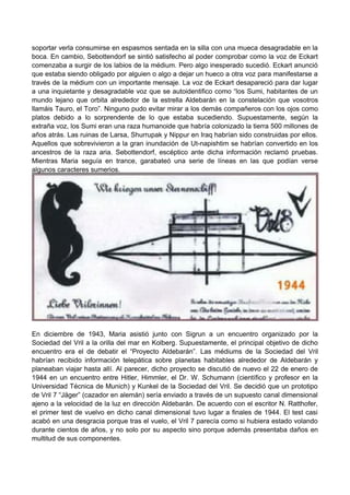 soportar verla consumirse en espasmos sentada en la silla con una mueca desagradable en la
boca. En cambio, Sebottendorf se sintió satisfecho al poder comprobar como la voz de Eckart
comenzaba a surgir de los labios de la médium. Pero algo inesperado sucedió. Eckart anunció
que estaba siendo obligado por alguien o algo a dejar un hueco a otra voz para manifestarse a
través de la médium con un importante mensaje. La voz de Eckart desapareció para dar lugar
a una inquietante y desagradable voz que se autoidentifico como “los Sumi, habitantes de un
mundo lejano que orbita alrededor de la estrella Aldebarán en la constelación que vosotros
llamáis Tauro, el Toro”. Ninguno pudo evitar mirar a los demás compañeros con los ojos como
platos debido a lo sorprendente de lo que estaba sucediendo. Supuestamente, según la
extraña voz, los Sumi eran una raza humanoide que habría colonizado la tierra 500 millones de
años atrás. Las ruinas de Larsa, Shurrupak y Nippur en Iraq habrían sido construidas por ellos.
Aquellos que sobrevivieron a la gran inundación de Ut-napishtim se habrían convertido en los
ancestros de la raza aria. Sebottendorf, escéptico ante dicha información reclamó pruebas.
Mientras Maria seguía en trance, garabateó una serie de líneas en las que podían verse
algunos caracteres sumerios.
En diciembre de 1943, Maria asistió junto con Sigrun a un encuentro organizado por la
Sociedad del Vril a la orilla del mar en Kolberg. Supuestamente, el principal objetivo de dicho
encuentro era el de debatir el “Proyecto Aldebarán”. Las médiums de la Sociedad del Vril
habrían recibido información telepática sobre planetas habitables alrededor de Aldebarán y
planeaban viajar hasta allí. Al parecer, dicho proyecto se discutió de nuevo el 22 de enero de
1944 en un encuentro entre Hitler, Himmler, el Dr. W. Schumann (científico y profesor en la
Universidad Técnica de Munich) y Kunkel de la Sociedad del Vril. Se decidió que un prototipo
de Vril 7 “Jäger” (cazador en alemán) sería enviado a través de un supuesto canal dimensional
ajeno a la velocidad de la luz en dirección Aldebarán. De acuerdo con el escritor N. Ratthofer,
el primer test de vuelvo en dicho canal dimensional tuvo lugar a finales de 1944. El test casi
acabó en una desgracia porque tras el vuelo, el Vril 7 parecía como si hubiera estado volando
durante cientos de años, y no solo por su aspecto sino porque además presentaba daños en
multitud de sus componentes.
 