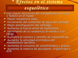 * Efectos en el sistema esquelético   Una mayor activación del metabolismo del calcio y fósforo en el hueso  Mayor resistencia ósea. Incremento del contenido de agua del cartílago.  Mejor amortiguación del cartílago.  Aumenta la fuerza tensil de ligamentos.  Incremento de la resistencia al estrés y a la carga. Aumenta el número y tamaño de mitocondrias. Aumenta la actividad enzimática del metabolismo aeróbico  Aumenta el consumo de carbohidratos y grasas. Aumenta la reserva de glucógeno, triglicéridos y ATP. 