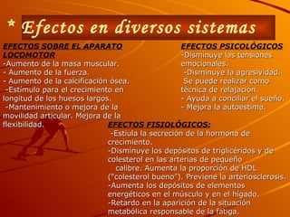 * Efectos en diversos sistemas EFECTOS PSICOLÓGICOS -Disminuye las tensiones emocionales. -Disminuye la agresividad. Se puede realizar como técnica de relajación. - Ayuda a conciliar el sueño. - Mejora la autoestima. EFECTOS SOBRE EL APARATO LOCOMOTOR -Aumento de la masa muscular. - Aumento de la fuerza. - Aumento de la calcificación ósea. -Estímulo para el crecimiento en longitud de los huesos largos. -Mantenimiento o mejora de la movilidad articular. Mejora de la flexibilidad. EFECTOS FISIOLÓGICOS: -Estiula la secreción de la hormona de crecimiento. -Disminuye los depósitos de triglicéridos y de colesterol en las arterias de pequeño calibre. Aumenta la proporción de HDL (“colesterol bueno”). Previene la arteriosclerosis. -Aumenta los depósitos de elementos energéticos en el músculo y en el hígado. -Retardo en la aparición de la situación metabólica responsable de la fatiga. 