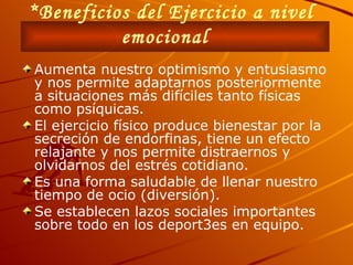 *Beneficios del Ejercicio a nivel emocional   Aumenta nuestro optimismo y entusiasmo y nos permite adaptarnos posteriormente a situaciones más difíciles tanto físicas como psíquicas. El ejercicio físico produce bienestar por la secreción de endorfinas, tiene un efecto relajante y nos permite distraernos y olvidarnos del estrés cotidiano. Es una forma saludable de llenar nuestro tiempo de ocio (diversión). Se establecen lazos sociales importantes sobre todo en los deport3es en equipo. 