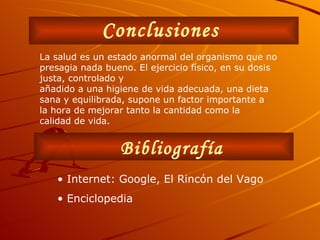 Conclusiones Bibliografía •  Internet: Google, El Rincón del Vago •  Enciclopedia La salud es un estado anormal del organismo que no presagia nada bueno. El ejercicio físico, en su dosis justa, controlado y añadido a una higiene de vida adecuada, una dieta sana y equilibrada, supone un factor importante a la hora de mejorar tanto la cantidad como la calidad de vida. 