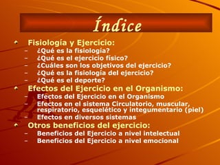Índice Fisiología y Ejercicio: ¿Qué es la fisiología? ¿Qué es el ejercicio físico? ¿Cuáles son los objetivos del ejercicio? ¿Qué es la fisiología del ejercicio? ¿Qué es el deporte? Efectos del Ejercicio en el Organismo: Efectos del Ejercicio en el Organismo Efectos en el sistema Circulatorio, muscular, respiratorio, esquelético y integumentario (piel) Efectos en diversos sistemas Otros beneficios del ejercicio:   Beneficios del Ejercicio a nivel intelectual Beneficios del Ejercicio a nivel emocional 