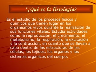 Es el  estudio de los procesos físicos y químicos que tienen lugar en los organismos vivos durante la realización de sus funciones vitales.   Estudia actividades como la reproducción, el crecimiento, el metabolismo, la respiración, la excitación y la contracción, en cuanto que se llevan a cabo dentro de las estructuras de las células, los tejidos, los órganos y los sistemas orgánicos del cuerpo.   * ¿Qué es la fisiología?   