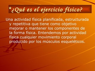 *¿Qué es el ejercicio físico?   Una actividad física planificada, estructurada y repetitiva que tiene como objetivo mejorar o mantener los componentes de la forma física. Entendemos por actividad física cualquier movimiento corporal producido por los músculos esqueléticos.   