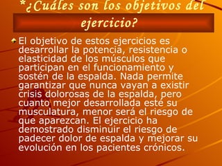 *¿Cuáles son los objetivos del ejercicio?   El objetivo de estos ejercicios es desarrollar la potencia, resistencia o elasticidad de los músculos que participan en el funcionamiento y sostén de la espalda. Nada permite garantizar que nunca vayan a existir crisis dolorosas de la espalda, pero cuanto mejor desarrollada esté su musculatura, menor será el riesgo de que aparezcan. El ejercicio ha demostrado disminuir el riesgo de padecer dolor de espalda y mejorar su evolución en los pacientes crónicos .   