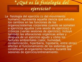 *¿Qué es la fisiología del ejercicio?   La  fisiología del ejercicio (o del movimiento humano) representa aquella ciencia que estudia los cambios en las funciones de los órganos/sistemas corporales cuando se someten a ejercicios agudos (una sesión de ejercicio) y crónicos (varias sesiones de ejercicio); incluye también las alteraciones orgánicas antes y después de un ejercicio agudo y cómo los factores ambientales (calor, humedad, contaminación, hiperbaria, hipobaria, entre otros) afectan el funcionamiento de los sistemas que constituyen al organismo humano durante las sesiones de ejercicio/entrenamiento.   
