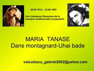 MARIA  TANASE Dans montagnard-Uhai bade [email_address] 25.09 1913 – 22.06 1963 Une chanteuse Roumaine de la musique traditionnelle et populaire 