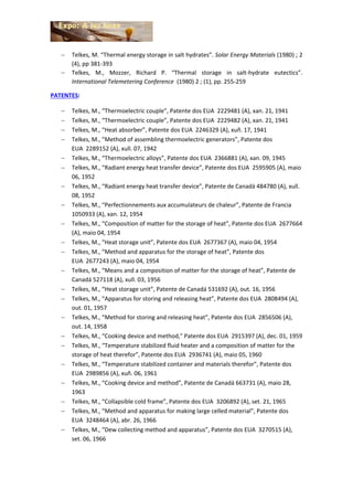  Telkes, M. “Thermal energy storage in salt hydrates”. Solar Energy Materials (1980) ; 2
(4), pp 381-393
 Telkes, M., Mozzer, Richard P. “Thermal storage in salt-hydrate eutectics”.
International Telemetering Conference (1980) 2 ; (1), pp. 255-259
PATENTES:
 Telkes, M., “Thermoelectric couple”, Patente dos EUA 2229481 (A), xan. 21, 1941
 Telkes, M., “Thermoelectric couple”, Patente dos EUA 2229482 (A), xan. 21, 1941
 Telkes, M., “Heat absorber”, Patente dos EUA 2246329 (A), xuñ. 17, 1941
 Telkes, M., “Method of assembling thermoelectric generators”, Patente dos
EUA 2289152 (A), xull. 07, 1942
 Telkes, M., “Thermoelectric alloys”, Patente dos EUA 2366881 (A), xan. 09, 1945
 Telkes, M., “Radiant energy heat transfer device”, Patente dos EUA 2595905 (A), maio
06, 1952
 Telkes, M., “Radiant energy heat transfer device”, Patente de Canadá 484780 (A), xull.
08, 1952
 Telkes, M., “Perfectionnements aux accumulateurs de chaleur”, Patente de Francia
1050933 (A), xan. 12, 1954
 Telkes, M., “Composition of matter for the storage of heat”, Patente dos EUA 2677664
(A), maio 04, 1954
 Telkes, M., “Heat storage unit”, Patente dos EUA 2677367 (A), maio 04, 1954
 Telkes, M., “Method and apparatus for the storage of heat”, Patente dos
EUA 2677243 (A), maio 04, 1954
 Telkes, M., “Means and a composition of matter for the storage of heat”, Patente de
Canadá 527118 (A), xull. 03, 1956
 Telkes, M., “Heat storage unit”, Patente de Canadá 531692 (A), out. 16, 1956
 Telkes, M., “Apparatus for storing and releasing heat”, Patente dos EUA 2808494 (A),
out. 01, 1957
 Telkes, M., “Method for storing and releasing heat”, Patente dos EUA 2856506 (A),
out. 14, 1958
 Telkes, M., “Cooking device and method," Patente dos EUA 2915397 (A), dec. 01, 1959
 Telkes, M., “Temperature stabilized fluid heater and a composition of matter for the
storage of heat therefor”, Patente dos EUA 2936741 (A), maio 05, 1960
 Telkes, M., “Temperature stabilized container and materials therefor”, Patente dos
EUA 2989856 (A), xuñ. 06, 1961
 Telkes, M., “Cooking device and method”, Patente de Canadá 663731 (A), maio 28,
1963
 Telkes, M., “Collapsible cold frame”, Patente dos EUA 3206892 (A), set. 21, 1965
 Telkes, M., “Method and apparatus for making large celled material”, Patente dos
EUA 3248464 (A), abr. 26, 1966
 Telkes, M., “Dew collecting method and apparatus”, Patente dos EUA 3270515 (A),
set. 06, 1966
 