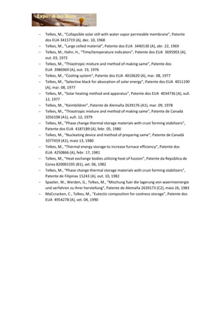  Telkes, M., “Collapsible solar still with water vapor permeable membrane”, Patente
dos EUA 3415719 (A), dec. 10, 1968
 Telkes, M., “Large celled material”, Patente dos EUA 3440130 (A), abr. 22, 1969
 Telkes, M., Hahn, H., “Time/temperature indicators”, Patente dos EUA 3695903 (A),
out. 03, 1972
 Telkes, M., “Thixotropic mixture and method of making same”, Patente dos
EUA 3986969 (A), out. 19, 1976
 Telkes, M., “Cooling system”, Patente dos EUA 4010620 (A), mar. 08, 1977
 Telkes, M., “Selective black for absorption of solar energy”, Patente dos EUA 4011190
(A), mar. 08, 1977
 Telkes, M., “Solar heating method and apparatus”, Patente dos EUA 4034736 (A), xull.
12, 1977
 Telkes, M., “Keimbildner”, Patente de Alemaña 2639176 (A1), mar. 09, 1978
 Telkes, M., “Thixotropic mixture and method of making same”, Patente de Canadá
1056108 (A1), xuñ. 12, 1979
 Telkes, M., “Phase change thermal storage materials with crust forming stabilizers”,
Patente dos EUA 4187189 (A), febr. 05, 1980
 Telkes, M., “Nucleating device and method of preparing same”, Patente de Canadá
1077459 (A1), maio 13, 1980
 Telkes, M., “Thermal energy storage to increase furnace efficiency”, Patente dos
EUA 4250866 (A), febr. 17, 1981
 Telkes, M., “Heat exchange bodies utilizing heat of fussion”, Patente da República de
Corea 820001595 (B1), set. 06, 1982
 Telkes, M., “Phase change thermal storage materials with crust forming stabilizers”,
Patente de Filipinas 15243 (A), out. 10, 1982
 Spaeter, W., Werden, G., Telkes, M., “Mischung fuer die lagerung von waermeenergie
und verfahren zu ihrer herstellung”, Patente de Alemaña 2639173 (C2), maio 26, 1983
 MaCcracken, C., Telkes, M., “Eutectic composition for coolness storage”, Patente dos
EUA 4954278 (A), set. 04, 1990
 