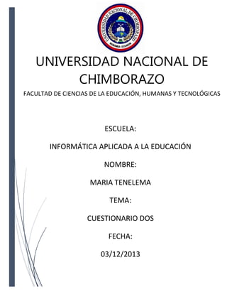 UNIVERSIDAD NACIONAL DE
CHIMBORAZO
FACULTAD DE CIENCIAS DE LA EDUCACIÓN, HUMANAS Y TECNOLÓGICAS

ESCUELA:
INFORMÁTICA APLICADA A LA EDUCACIÓN
NOMBRE:
MARIA TENELEMA
TEMA:
CUESTIONARIO DOS
FECHA:
03/12/2013

 