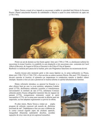 Maria Tereza a reuşit să se impună ca succesoare a tatălui ei, pierzând însă Silezia în favoarea
Prusiei. Planul cancelarului Kaunitz de redobândire a Sileziei a eşuat în urma războiului de şapte ani
(1756-1763).
Primii sai ani de domnie au fost foarte agitati. Intre anii 1740 si 1748, s-a desfasurat razboiul de
succesiune la tronul Austriei, in conditiile in care drepturile ei de succesiune erau contestate de Carol
Albert al Bavariei, de August al III-lea al Saxoniei si de Filip al V-lea al Spaniei.
Razboiul s-a incheiat prin pacea de la Aachen, prin care Pragmatica Sanctiune era recunoscuta de toti.
Austria trecuse prin momente grele si din cauza faptului ca, in urma razboaielor cu Prusia,
dintre anii 1740-1742 si 1744-1745, a fost nevoita sa cedeze acesteia Silezia. Din anul 1753, Kaunitz a
devenit cancelar al Austriei, el ajutand-o pe imparateasa in conducerea statului si dandu-i sfaturi
intelepte. Kaunitz a fost cel care a promovat in Austria reforme in spiritul absolutismului luminat.
Dintre reformele introduse cu ajutorul lui Kaunitz si a
altor sfetnici buni pe care i-a avut amintim: adoptarea Codului
penal (1770), desfiintarea ordinului iezuitilor si transformarea
universitatilor in institutii de stat (1773), infiintarea Comisiei
urbariale pentru fixarea obligatiilor taranimii fata de stapanii de
pamant (1774), reorganizarea sistemului vamal in spirit
mercantilist (1775), iar in urma unor rascoale in diferite parti ale
imperiului, au fost adoptate reglementari cu privire la robota.
Pe plan intern, Maria Tereza a iniţiat un amplu
program de reformă, cunoscut sub numele de „Reforma
tereziană de stat”. Împărăteasa a fost cea care a înlăturat de
la curtea vieneză regulile aspre ale etichetei spaniole,
inaugurând obişnuinţa audienţelor deschise, acordate
supuşilor de orice stare de pe tot cuprinsul monarhiei.
 