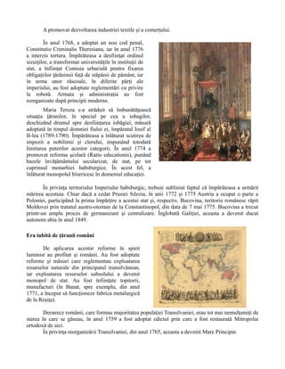 A promovat dezvoltarea industriei textile şi a comerţului.
În anul 1768, a adoptat un nou cod penal,
Constitutio Criminalis Theresiana, iar în anul 1776
a interzis tortura. Împărăteasa a desfiinţat ordinul
iezuiţilor, a transformat universităţile în instituţii de
stat, a înfiinţat Comisia urbarială pentru fixarea
obligaţiilor ţărănimii faţă de stăpânii de pământ, iar
în urma unor răscoale, în diferite părţi ale
imperiului, au fost adoptate reglementări cu privire
la robotă. Armata şi administraţia au fost
reorganizate după principii moderne.
Maria Tereza s-a străduit să îmbunătăţească
situaţia ţăranilor, în special pe cea a iobagilor,
deschizând drumul spre desfiinţarea iobăgiei, măsură
adoptată în timpul domniei fiului ei, împăratul Iosif al
II-lea (1789-1790). Împărăteasa a înlăturat scutirea de
impozit a nobilimii şi clerului, impunând totodată
limitarea puterilor acestor categorii. În anul 1774 a
promovat reforma şcolară (Ratio educationis), punând
bazele învăţământului secularizat, de stat, pe tot
cuprinsul monarhiei habsburgice. În acest fel, a
înlăturat monopolul bisericesc în domeniul educaţiei.
În privinţa teritoriului Imperiului habsburgic, trebuie subliniat faptul că împărăteasa a urmărit
mărirea acestuia. Chiar dacă a cedat Prusiei Silezia, în anii 1772 şi 1775 Austria a ocupat o parte a
Poloniei, participând la prima împărţire a acestui stat şi, respectiv, Bucovina, teritoriu românesc răpit
Moldovei prin tratatul austro-otoman de la Constantinopol, din data de 7 mai 1775. Bucovina a trecut
printr-un amplu proces de germanizare şi centralizare. Înglobată Galiţiei, aceasta a devenit ducat
autonom abia în anul 1849.
Era iubită de ţăranii români
De aplicarea acestor reforme în spirit
luminist au profitat şi românii. Au fost adoptate
reforme şi măsuri care reglementau exploatarea
resurselor naturale din principatul transilvănean,
iar exploatarea resurselor subsolului a devenit
monopol de stat. Au fost înfiinţate topitorii,
manufacturi (în Banat, spre exemplu, din anul
1771, a început să funcţioneze fabrica metalurgică
de la Reşiţa).
Deoarece românii, care formau majoritatea populaţiei Transilvaniei, erau tot mai nemulţumiţi de
starea în care se găseau, în anul 1759 a fost adoptat edictul prin care a fost restaurată Mitropolia
ortodoxă de aici.
În privinţa reorganizării Transilvaniei, din anul 1765, aceasta a devenit Mare Principat.
 