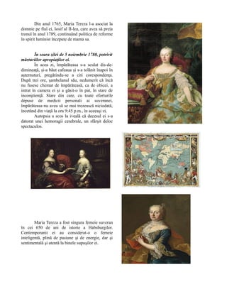 Din anul 1765, Maria Tereza l-a asociat la
domnie pe fiul ei, Iosif al II-lea, care avea să preia
tronul în anul 1789, continuând politica de reforme
în spirit luminist începute de mama sa.
În seara zilei de 5 noiembrie 1780, potrivit
mărturiilor apropiaţilor ei.
În acea zi, împărăteasa s-a sculat dis-de-
dimineaţă, şi-a băut cafeaua şi s-a tolănit înapoi în
aşternuturi, pregătindu-se a citi corespondenţa.
După trei ore, şambelanul său, nedumerit că încă
nu fusese chemat de împărăteasă, ca de obicei, a
intrat în camera ei şi a găsit-o în pat, în stare de
inconştienţă. Stare din care, cu toate eforturile
depuse de medicii personali ai suveranei,
împărăteasa nu avea să se mai trezească niciodată,
încetând din viaţă la ora 9:45 p.m., în aceeaşi zi.
Autopsia a scos la iveală că decesul ei s-a
datorat unei hemoragii cerebrale, un sfârşit deloc
spectaculos.
Maria Tereza a fost singura femeie suveran
în cei 650 de ani de istorie a Habsburgilor.
Contemporanii ei au considerat-o o femeie
inteligentă, plină de pasiune şi de energie, dar şi
sentimentală şi atentă la binele supuşilor ei.
 