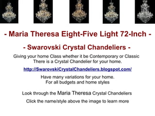 - Maria Theresa Eight-Five Light 72-Inch -
      - Swarovski Crystal Chandeliers -
  Giving your home Class whether it be Contemporary or Classic
           There is a Crystal Chandelier for your home.
      http://SwarovskiCrystalChandeliers.blogspot.com/
               Have many variations for your home.
                 For all budgets and home styles

      Look through the Maria Theresa Crystal Chandeliers
        Click the name/style above the image to learn more
 