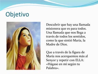 Objetivo Descubrir que hay una llamada misionera que es para todos. Una llamada que nos llega a través de todos los sentidos, como la que sintió María, la Madre de Dios. Que a través de la figura de María nos acerquemos más al Senyor y repetir con ELLA: «Hágase en mí según tu Palabra». 