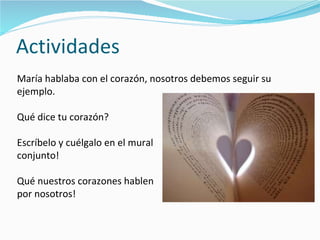 Actividades María hablaba con el corazón, nosotros debemos seguir su ejemplo. Qué dice tu corazón? Escríbelo y cuélgalo en el mural  conjunto!  Qué nuestros corazones hablen  por nosotros! 