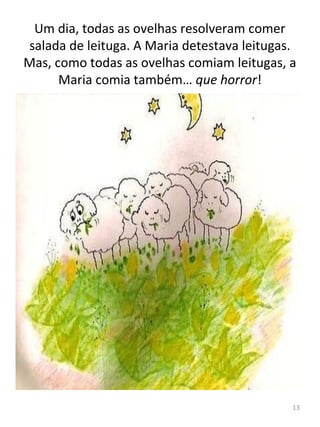 Um dia, todas as ovelhas resolveram comer
salada de leituga. A Maria detestava leitugas.
Mas, como todas as ovelhas comiam leitugas, a
Maria comia também… que horror!
13
 