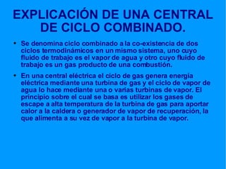 EXPLICACIÓN DE UNA CENTRAL DE CICLO COMBINADO. Se denomina ciclo combinado a la co-existencia de dos ciclos termodinámicos en un mismo sistema, uno cuyo fluido de trabajo es el vapor de agua y otro cuyo fluido de trabajo es un gas producto de una combustión. En una central eléctrica el ciclo de gas genera energía eléctrica mediante una turbina de gas y el ciclo de vapor de agua lo hace mediante una o varias turbinas de vapor. El principio sobre el cual se basa es utilizar los gases de escape a alta temperatura de la turbina de gas para aportar calor a la caldera o generador de vapor de recuperación, la que alimenta a su vez de vapor a la turbina de vapor. 