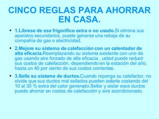 CINCO REGLAS PARA AHORRAR EN CASA. 1.Librese de ese frigorífico extra o no usado. Si elimina sus aparatos secundarios, puede ganarse una rebaja de su compañía de gas o electricidad.  2.Mejore su sistema de calefacción con un calentador de alta eficacia. Reemplazando su sistema existente con uno de gas usando aire forzado de alta eficacia , usted puede reducir sus costos de calefacción, dependiendo en la estación del año, hasta un 40 por ciento de sus costos corrientes. 3.Selle su sistema de ductos. Cuando reponga su calefactor, no olvide que sus ductos mal sellados pueden estarle costando del 10 al 30 % extra del calor generado.Sellar y aislar esos ductos puede ahorrar en costos de calefacción y aire acondicionado. 