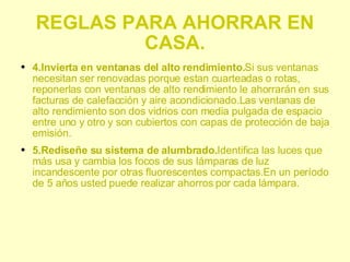 REGLAS PARA AHORRAR EN CASA. 4.Invierta en ventanas del alto rendimiento. Si sus ventanas necesitan ser renovadas porque estan cuarteadas o rotas, reponerlas con ventanas de alto rendimiento le ahorrarán en sus facturas de calefacción y aire acondicionado.Las ventanas de alto rendimiento son dos vidrios con media pulgada de espacio entre uno y otro y son cubiertos con capas de protección de baja emisión. 5.Rediseñe su sistema de alumbrado. Identifica las luces que más usa y cambia los focos de sus lámparas de luz incandescente por otras fluorescentes compactas.En un período de 5 años usted puede realizar ahorros por cada lámpara.  