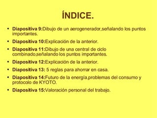 ÍNDICE. Diapositiva 9: Dibujo de un aerogenerador,señalando los puntos importantes. Diapositiva 10: Explicación de la anterior. Diapositiva 11: Dibujo de una central de ciclo combinado,señalando los puntos importantes. Diapositiva 12: Explicación de la anterior. Diapositiva 13:  5 reglas para ahorrar en casa. Diapositiva 14: Futuro de la energía,problemas del consumo y  protocolo de KYOTO. Diapositiva 15: Valoración personal del trabajo. 