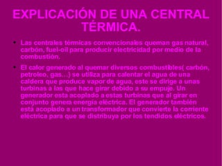 EXPLICACIÓN DE UNA CENTRAL TÉRMICA. Las centrales térmicas convencionales queman gas natural, carbón, fuel-oil para producir electricidad por medio de la combustión. El calor generado al quemar diversos combustibles( carbón, petroleo, gas…) se utiliza para calentar el agua de una caldera que produce vapor de agua, este se dirige a unas turbinas a las que hace girar debido a su empuje. Un generador esta acoplado a estas turbinas que al girar en conjunto genera energía eléctrica. El generador también está acoplado a un transformador que convierte la corriente eléctrica para que se distribuya por los tendidos eléctricos. 
