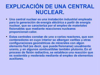EXPLICACIÓN DE UNA CENTRAL NUCLEAR. Una central nuclear es una instalación industrial empleada para la generación de energía eléctrica a partir de energía nuclear, que se caracteriza por el empleo de materiales fisionables que mediante reacciones nucleares proporcionan calor. Estas centrales constan de uno o varios reactores, que son contenedores en cuyo interior se albergan varillas u otras configuraciones geométricas de minerales con algún elemento fisil (es decir, que puede fisionarse) usualmente uranio, y en algunos combustibles también plutonio. En el proceso de fisión radiactiva, se establece una reacción que es sostenida y moderada mediante el empleo de elementos auxiliares.  
