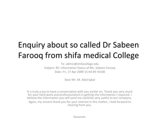 Enquiry about so called Dr Sabeen Farooq from shifa medical College To: admin@shifacollege.edu Subject: RE: Information Status of Ms. Sabeen Farooq Date: Fri, 17 Apr 2009 15:44:49 +0100   Dear Mr. M. Abid Iqbal It is truly a joy to have a conversation with you earlier on. Thank you very much for your hard work and professionalism in getting the information i required. I believe the information you will send me could be very useful to our company.  Again, my sincere thank you for your interest in this matter, i look forward to hearing from you. Sincerely, Sam  