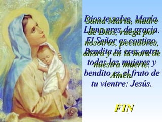 Dios te salve, María.Dios te salve, María.
Llena eres de gracia.Llena eres de gracia.
El Señor es contigo.El Señor es contigo.
Bendita tú eres entreBendita tú eres entre
todas las mujeres ytodas las mujeres y
bendito es el fruto debendito es el fruto de
tu vientre: Jesús.tu vientre: Jesús.
Santa María, madreSanta María, madre
de Dios, ruega porde Dios, ruega por
nosotros, pecadores,nosotros, pecadores,
ahora y en la hora deahora y en la hora de
nuestra muerte.nuestra muerte.
Amén.Amén.
FINFIN
 