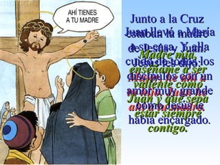 Junto a la CruzJunto a la Cruz
estaban la madreestaban la madre
de Jesús y Juan.de Jesús y Juan.
Jesús les dijo:Jesús les dijo:
Mujer, he ahí aMujer, he ahí a
tu hijo. Juan hetu hijo. Juan he
ahí a tu madre.ahí a tu madre.
Juan llevó a MaríaJuan llevó a María
a su casa. Y ellaa su casa. Y ella
cuidó de todos loscuidó de todos los
discípulos con undiscípulos con un
amor muy grandeamor muy grande
como Jesús lecomo Jesús le
había encargadohabía encargado..
Madre mía,Madre mía,
enséñame a serenséñame a ser
valiente comovaliente como
Juan y que sepaJuan y que sepa
estar siempreestar siempre
contigo.contigo.
 