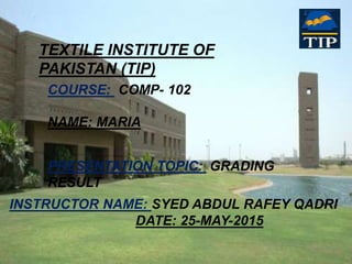 TEXTILE INSTITUTE OF
PAKISTAN (TIP)
COURSE: COMP- 102
NAME: MARIA
PRESENTATION TOPIC: GRADING
RESULT
INSTRUCTOR NAME: SYED ABDUL RAFEY QADRI
DATE: 25-MAY-2015
 