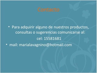 Contacto Para adquirir alguno de nuestros productos, consultas o sugerencias comunicarse al: cel: 15581681 mail: marialavagnino@hotmail.com 
