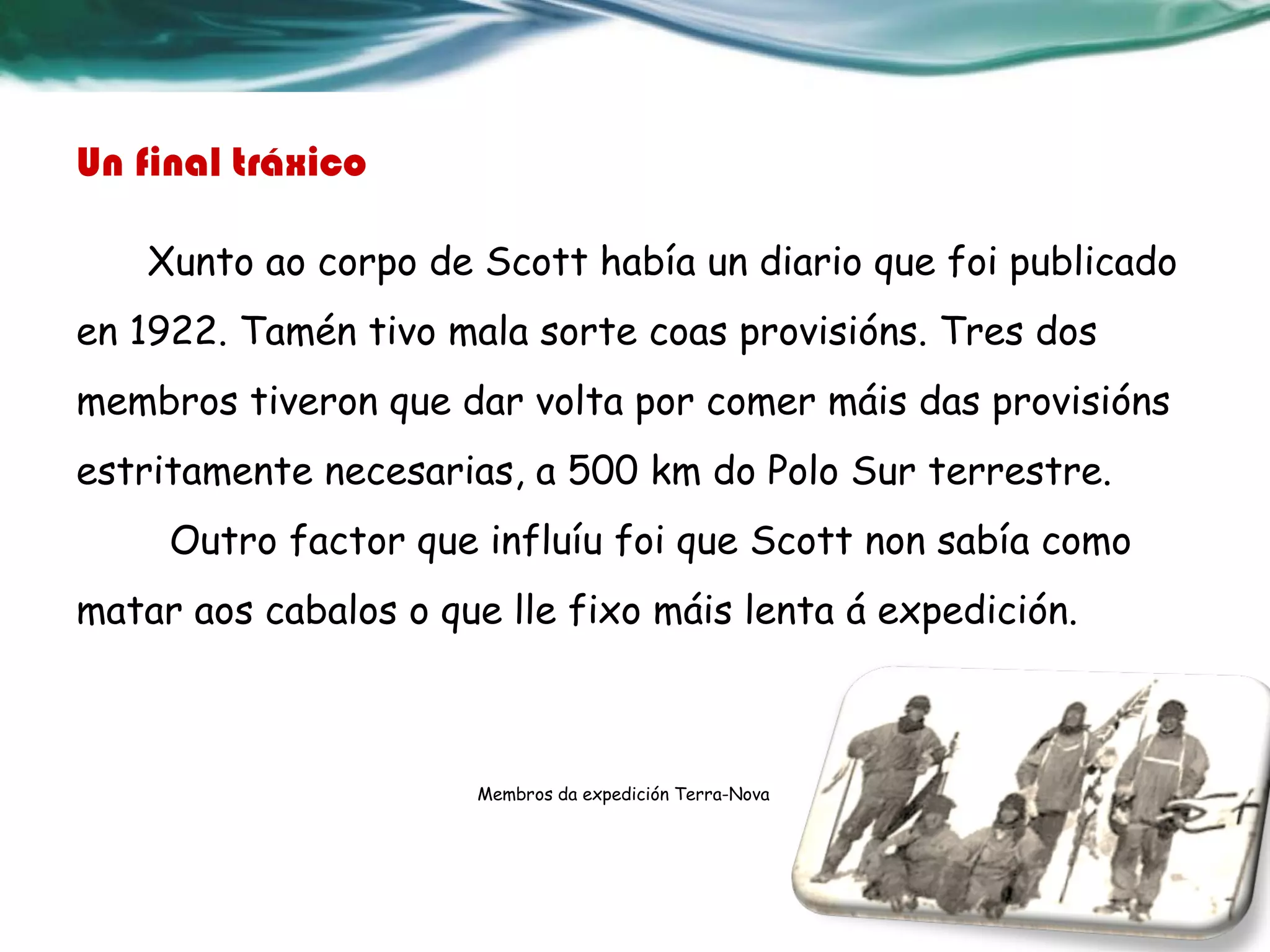 Un final tráxico
Xunto ao corpo de Scott había un diario que foi publicado
en 1922. Tamén tivo mala sorte coas provisións. Tres dos
membros tiveron que dar volta por comer máis das provisións
estritamente necesarias, a 500 km do Polo Sur terrestre.
Outro factor que influíu foi que Scott non sabía como
matar aos cabalos o que lle fixo máis lenta á expedición.
Membros da expedición Terra-Nova
 