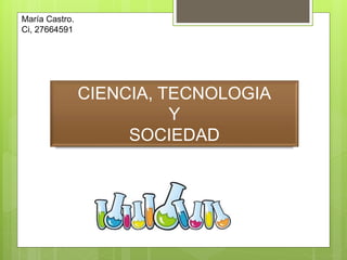 CIENCIA, TECNOLOGIA
Y
SOCIEDAD
María Castro.
Ci, 27664591
 