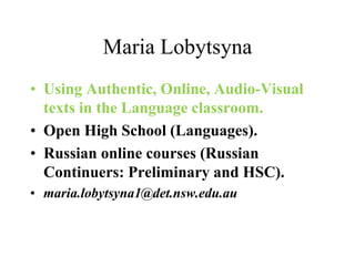 Maria Lobytsyna
• Using Authentic, Online, Audio-Visual
texts in the Language classroom.
• Open High School (Languages).
• Russian online courses (Russian
Continuers: Preliminary and HSC).
• maria.lobytsyna1@det.nsw.edu.au
 