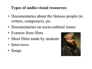 Types of audio-visual resources:
• Documentaries about the famous people (ie.
writers, composers), etc.
• Documentaries on socio-cultural issues
• Extracts from films
• Short films made by students
• Interviews
• Songs
 