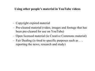 Using other people’s material in YouTube videos
– Copyright expired material
– Pre-cleared material (video, images and footage that has
been pre-cleared for use on YouTube)
– Open licensed material (ie Creative Commons material)
– Fair Dealing (is tired to specific purposes such as . . .
reporting the news, research and study)
 