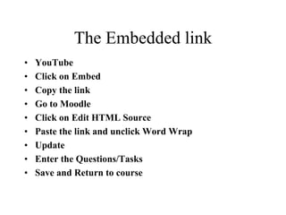 The Embedded link
• YouTube
• Click on Embed
• Copy the link
• Go to Moodle
• Click on Edit HTML Source
• Paste the link and unclick Word Wrap
• Update
• Enter the Questions/Tasks
• Save and Return to course
 