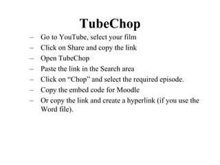 TubeChop
– Go to YouTube, select your film
– Click on Share and copy the link
– Open TubeChop
– Paste the link in the Search area
– Click on “Chop” and select the required episode.
– Copy the embed code for Moodle
– Or copy the link and create a hyperlink (if you use the
Word file).
 