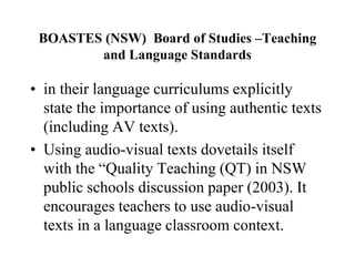 BOASTES (NSW) Board of Studies –Teaching
and Language Standards
• in their language curriculums explicitly
state the importance of using authentic texts
(including AV texts).
• Using audio-visual texts dovetails itself
with the “Quality Teaching (QT) in NSW
public schools discussion paper (2003). It
encourages teachers to use audio-visual
texts in a language classroom context.
 